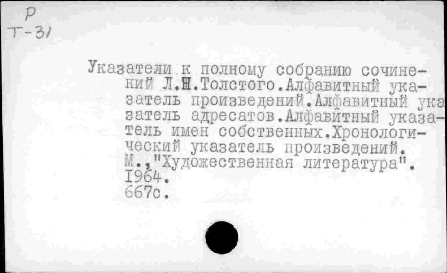 ﻿р -Т-Ъ/
Указатели к полному собранию сочинений ЛЛ.Толстого.Алфавитный указатель произведений2Алфавитный ука затель адресатов.Алфавитный указатель имен собственных.Хронологический указатель произведений. И.,"Художественная литература".
бб7с: